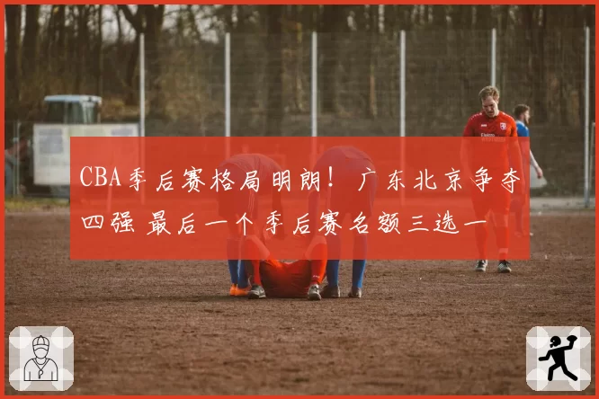 CBA季后赛格局明朗！广东北京争夺四强 最后一个季后赛名额三选一
