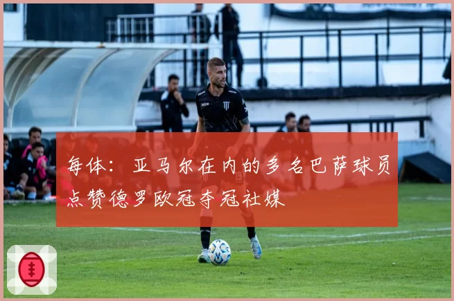每体：亚马尔在内的多名巴萨球员点赞德罗欧冠夺冠社媒