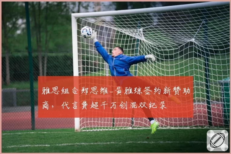 雅思组合郑思维_黄雅琼签约新赞助商，代言费超千万创混双纪录